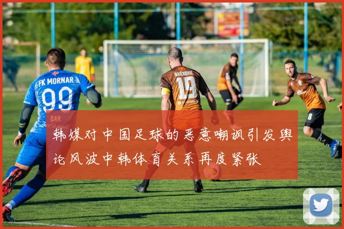 韩媒对中国足球的恶意嘲讽引发舆论风波中韩体育关系再度紧张