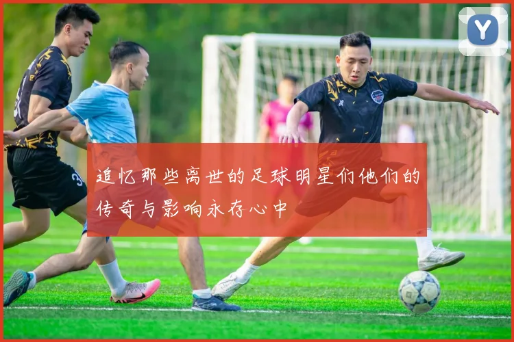 追忆那些离世的足球明星们他们的传奇与影响永存心中