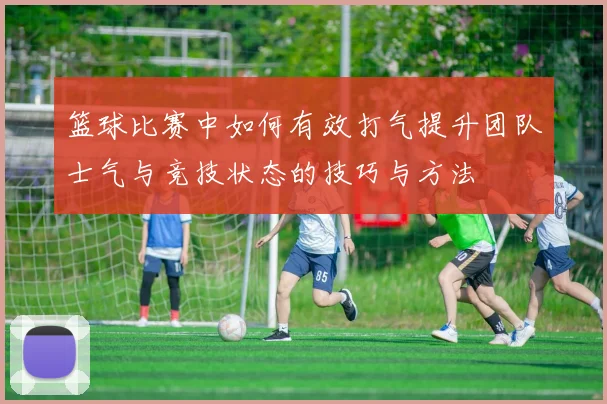 篮球比赛中如何有效打气提升团队士气与竞技状态的技巧与方法